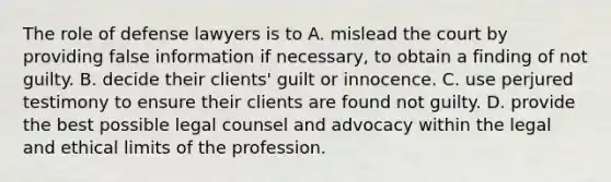 The role of defense lawyers is to A. mislead the court by providing false information if necessary, to obtain a finding of not guilty. B. decide their clients' guilt or innocence. C. use perjured testimony to ensure their clients are found not guilty. D. provide the best possible legal counsel and advocacy within the legal and ethical limits of the profession.