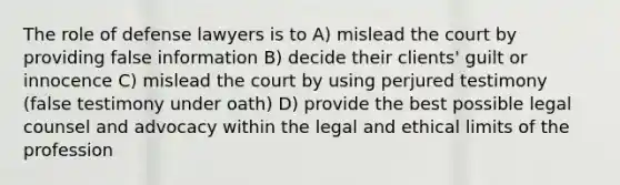 The role of defense lawyers is to A) mislead the court by providing false information B) decide their clients' guilt or innocence C) mislead the court by using perjured testimony (false testimony under oath) D) provide the best possible legal counsel and advocacy within the legal and ethical limits of the profession