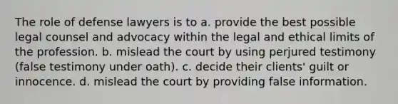 The role of defense lawyers is to a. provide the best possible legal counsel and advocacy within the legal and ethical limits of the profession. b. mislead the court by using perjured testimony (false testimony under oath). c. decide their clients' guilt or innocence. d. mislead the court by providing false information.