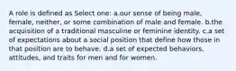 A role is defined as Select one: a.our sense of being male, female, neither, or some combination of male and female. b.the acquisition of a traditional masculine or feminine identity. c.a set of expectations about a social position that define how those in that position are to behave. d.a set of expected behaviors, attitudes, and traits for men and for women.