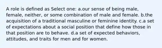 A role is defined as Select one: a.our sense of being male, female, neither, or some combination of male and female. b.the acquisition of a traditional masculine or feminine identity. c.a set of expectations about a social position that define how those in that position are to behave. d.a set of expected behaviors, attitudes, and traits for men and for women.