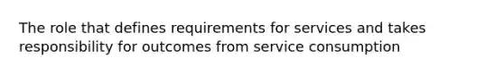 The role that defines requirements for services and takes responsibility for outcomes from service consumption