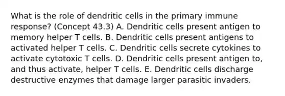 What is the role of dendritic cells in the primary immune response? (Concept 43.3) A. Dendritic cells present antigen to memory helper T cells. B. Dendritic cells present antigens to activated helper T cells. C. Dendritic cells secrete cytokines to activate cytotoxic T cells. D. Dendritic cells present antigen to, and thus activate, helper T cells. E. Dendritic cells discharge destructive enzymes that damage larger parasitic invaders.