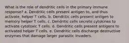 What is the role of dendritic cells in the primary immune response? a. Dendritic cells present antigen to, and thus activate, helper T cells. b. Dendritic cells present antigen to memory helper T cells. c. Dendritic cells secrete cytokines to activate cytotoxic T cells. d. Dendritic cells present antigens to activated helper T cells. e. Dendritic cells discharge destructive enzymes that damage larger parasitic invaders.