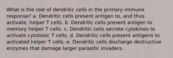 What is the role of dendritic cells in the primary immune response? a. Dendritic cells present antigen to, and thus activate, helper T cells. b. Dendritic cells present antigen to memory helper T cells. c. Dendritic cells secrete cytokines to activate cytotoxic T cells. d. Dendritic cells present antigens to activated helper T cells. e. Dendritic cells discharge destructive enzymes that damage larger parasitic invaders.