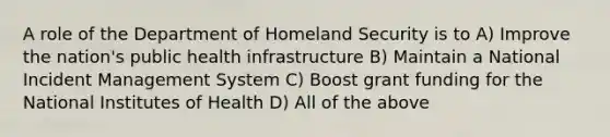 A role of the Department of Homeland Security is to A) Improve the nation's public health infrastructure B) Maintain a National Incident Management System C) Boost grant funding for the National Institutes of Health D) All of the above