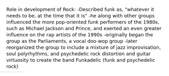 Role in development of Rock: -Described funk as, "whatever it needs to be, at the time that it is" -he along with other groups influenced the more pop-oriented funk performers of the 1980s, such as Michael Jackson and Prince, and exerted an even greater influence on the rap artists of the 1990s -originally began the group as the Parliaments, a vocal doo-wop group -later reorganized the group to include a mixture of jazz improvisation, soul polyrhythms, and psychedelic rock distortion and guitar virtuosity to create the band Funkadelic (funk and psychedelic rock)