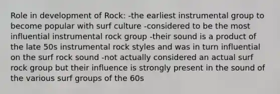 Role in development of Rock: -the earliest instrumental group to become popular with surf culture -considered to be the most influential instrumental rock group -their sound is a product of the late 50s instrumental rock styles and was in turn influential on the surf rock sound -not actually considered an actual surf rock group but their influence is strongly present in the sound of the various surf groups of the 60s