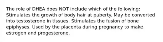 The role of DHEA does NOT include which of the following: Stimulates the growth of body hair at puberty. May be converted into testosterone in tissues. Stimulates the fusion of bone epiphyses. Used by the placenta during pregnancy to make estrogen and progesterone.