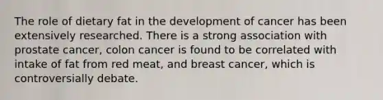 The role of dietary fat in the development of cancer has been extensively researched. There is a strong association with prostate cancer, colon cancer is found to be correlated with intake of fat from red meat, and breast cancer, which is controversially debate.