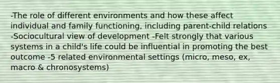 -The role of different environments and how these affect individual and family functioning, including parent-child relations -Sociocultural view of development -Felt strongly that various systems in a child's life could be influential in promoting the best outcome -5 related environmental settings (micro, meso, ex, macro & chronosystems)