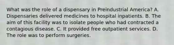 What was the role of a dispensary in Preindustrial America? A. Dispensaries delivered medicines to hospital inpatients. B. The aim of this facility was to isolate people who had contracted a contagious disease. C. It provided free outpatient services. D. The role was to perform surgeries.