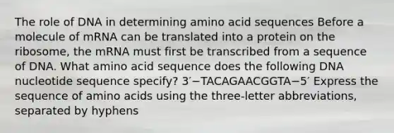 The role of DNA in determining amino acid sequences Before a molecule of mRNA can be translated into a protein on the ribosome, the mRNA must first be transcribed from a sequence of DNA. What amino acid sequence does the following DNA nucleotide sequence specify? 3′−TACAGAACGGTA−5′ Express the sequence of amino acids using the three-letter abbreviations, separated by hyphens