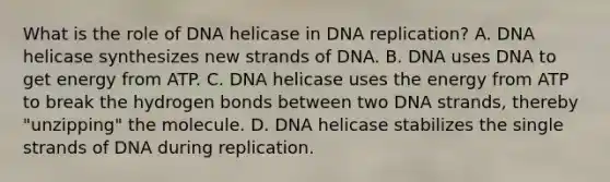 What is the role of DNA helicase in DNA replication? A. DNA helicase synthesizes new strands of DNA. B. DNA uses DNA to get energy from ATP. C. DNA helicase uses the energy from ATP to break the hydrogen bonds between two DNA strands, thereby "unzipping" the molecule. D. DNA helicase stabilizes the single strands of DNA during replication.