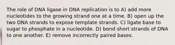 The role of DNA ligase in <a href='https://www.questionai.com/knowledge/kofV2VQU2J-dna-replication' class='anchor-knowledge'>dna replication</a> is to A) add more nucleotides to the growing strand one at a time. B) open up the two DNA strands to expose template strands. C) ligate base to sugar to phosphate in a nucleotide. D) bond short strands of DNA to one another. E) remove incorrectly paired bases.