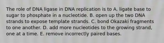 The role of DNA ligase in <a href='https://www.questionai.com/knowledge/kofV2VQU2J-dna-replication' class='anchor-knowledge'>dna replication</a> is to A. ligate base to sugar to phosphate in a nucleotide. B. open up the two DNA strands to expose template strands. C. bond Okazaki fragments to one another. D. add more nucleotides to the growing strand, one at a time. E. remove incorrectly paired bases.