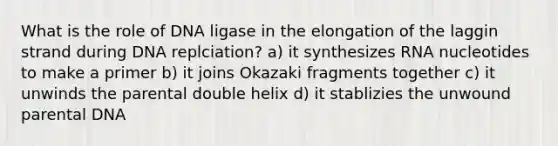 What is the role of DNA ligase in the elongation of the laggin strand during DNA replciation? a) it synthesizes RNA nucleotides to make a primer b) it joins Okazaki fragments together c) it unwinds the parental double helix d) it stablizies the unwound parental DNA