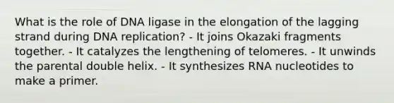 What is the role of DNA ligase in the elongation of the lagging strand during DNA replication? - It joins Okazaki fragments together. - It catalyzes the lengthening of telomeres. - It unwinds the parental double helix. - It synthesizes RNA nucleotides to make a primer.