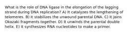 What is the role of DNA ligase in the elongation of the lagging strand during DNA replication? A) It catalyzes the lengthening of telomeres. B) It stabilizes the unwound parental DNA. C) It joins Okazaki fragments together. D) It unwinds the parental double helix. E) It synthesizes RNA nucleotides to make a primer.