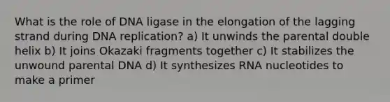 What is the role of DNA ligase in the elongation of the lagging strand during DNA replication? a) It unwinds the parental double helix b) It joins Okazaki fragments together c) It stabilizes the unwound parental DNA d) It synthesizes RNA nucleotides to make a primer