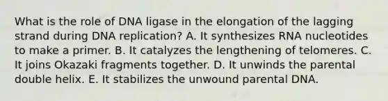 What is the role of DNA ligase in the elongation of the lagging strand during DNA replication? A. It synthesizes RNA nucleotides to make a primer. B. It catalyzes the lengthening of telomeres. C. It joins Okazaki fragments together. D. It unwinds the parental double helix. E. It stabilizes the unwound parental DNA.