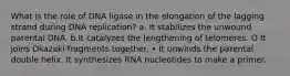 What is the role of DNA ligase in the elongation of the lagging strand during DNA replication? a. It stabilizes the unwound parental DNA. b.It catalyzes the lengthening of telomeres. O It joins Okazaki fragments together. • It unwinds the parental double helix. It synthesizes RNA nucleotides to make a primer.