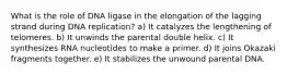 What is the role of DNA ligase in the elongation of the lagging strand during DNA replication? a) It catalyzes the lengthening of telomeres. b) It unwinds the parental double helix. c) It synthesizes RNA nucleotides to make a primer. d) It joins Okazaki fragments together. e) It stabilizes the unwound parental DNA.