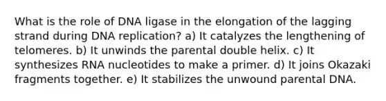 What is the role of DNA ligase in the elongation of the lagging strand during <a href='https://www.questionai.com/knowledge/kofV2VQU2J-dna-replication' class='anchor-knowledge'>dna replication</a>? a) It catalyzes the lengthening of telomeres. b) It unwinds the parental double helix. c) It synthesizes RNA nucleotides to make a primer. d) It joins Okazaki fragments together. e) It stabilizes the unwound parental DNA.