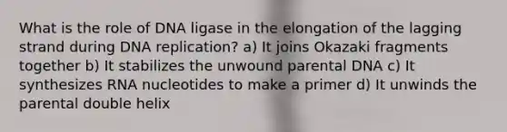 What is the role of DNA ligase in the elongation of the lagging strand during <a href='https://www.questionai.com/knowledge/kofV2VQU2J-dna-replication' class='anchor-knowledge'>dna replication</a>? a) It joins Okazaki fragments together b) It stabilizes the unwound parental DNA c) It synthesizes RNA nucleotides to make a primer d) It unwinds the parental double helix