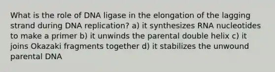 What is the role of DNA ligase in the elongation of the lagging strand during DNA replication? a) it synthesizes RNA nucleotides to make a primer b) it unwinds the parental double helix c) it joins Okazaki fragments together d) it stabilizes the unwound parental DNA