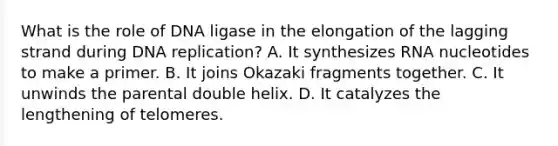 What is the role of DNA ligase in the elongation of the lagging strand during DNA replication? A. It synthesizes RNA nucleotides to make a primer. B. It joins Okazaki fragments together. C. It unwinds the parental double helix. D. It catalyzes the lengthening of telomeres.