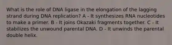 What is the role of DNA ligase in the elongation of the lagging strand during DNA replication? A - It synthesizes RNA nucleotides to make a primer. B - It joins Okazaki fragments together. C - It stabilizes the unwound parental DNA. D - It unwinds the parental double helix.