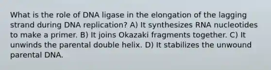 What is the role of DNA ligase in the elongation of the lagging strand during DNA replication? A) It synthesizes RNA nucleotides to make a primer. B) It joins Okazaki fragments together. C) It unwinds the parental double helix. D) It stabilizes the unwound parental DNA.