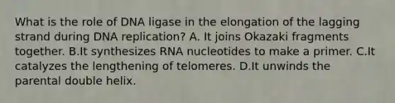 What is the role of DNA ligase in the elongation of the lagging strand during DNA replication? A. It joins Okazaki fragments together. B.It synthesizes RNA nucleotides to make a primer. C.It catalyzes the lengthening of telomeres. D.It unwinds the parental double helix.