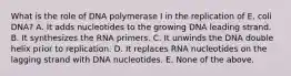 What is the role of DNA polymerase I in the replication of E. coli DNA? A. It adds nucleotides to the growing DNA leading strand. B. It synthesizes the RNA primers. C. It unwinds the DNA double helix prior to replication. D. It replaces RNA nucleotides on the lagging strand with DNA nucleotides. E. None of the above.