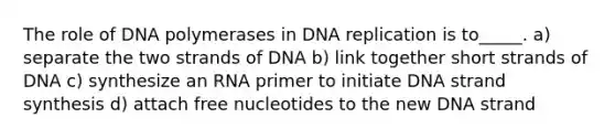 The role of DNA polymerases in DNA replication is to_____. a) separate the two strands of DNA b) link together short strands of DNA c) synthesize an RNA primer to initiate DNA strand synthesis d) attach free nucleotides to the new DNA strand