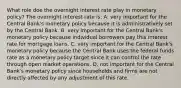 What role doe the overnight interest rate play in monetary policy? The overnight interest rate is: A. very important for the Central Bank's monetary policy because it is administratively set by the Central Bank. B. very important for the Central Bank's monetary policy because individual borrowers pay this interest rate for mortgage loans. C. very important for the Central Bank's monetary policy because the Central Bank uses the federal funds rate as a monetary policy target since it can control the rate through open market operations. D. not important for the Central Bank's monetary policy since households and firms are not directly affected by any adjustment of this rate.