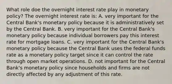 What role doe the overnight interest rate play in <a href='https://www.questionai.com/knowledge/kEE0G7Llsx-monetary-policy' class='anchor-knowledge'>monetary policy</a>? The overnight interest rate is: A. very important for the Central Bank's monetary policy because it is administratively set by the Central Bank. B. very important for the Central Bank's monetary policy because individual borrowers pay this interest rate for mortgage loans. C. very important for the Central Bank's monetary policy because the Central Bank uses the federal funds rate as a monetary policy target since it can control the rate through open market operations. D. not important for the Central Bank's monetary policy since households and firms are not directly affected by any adjustment of this rate.