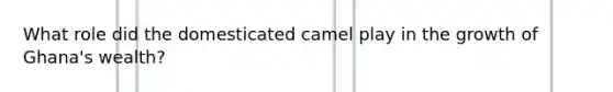 What role did the domesticated camel play in the growth of Ghana's wealth?