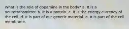 What is the role of dopamine in the body? a. It is a neurotransmitter. b. It is a protein. c. It is the energy currency of the cell. d. It is part of our genetic material. e. It is part of the cell membrane.