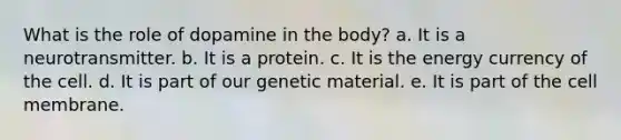 What is the role of dopamine in the body? a. It is a neurotransmitter. b. It is a protein. c. It is the energy currency of the cell. d. It is part of our genetic material. e. It is part of the cell membrane.