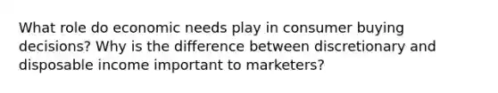 What role do economic needs play in consumer buying decisions? Why is the difference between discretionary and disposable income important to marketers?