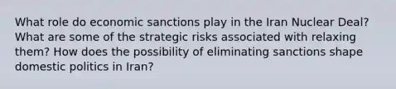 What role do economic sanctions play in the Iran Nuclear Deal? What are some of the strategic risks associated with relaxing them? How does the possibility of eliminating sanctions shape <a href='https://www.questionai.com/knowledge/kK1ay3mkeJ-domestic-politics' class='anchor-knowledge'>domestic politics</a> in Iran?