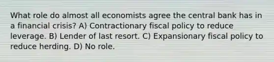 What role do almost all economists agree the central bank has in a financial crisis? A) Contractionary fiscal policy to reduce leverage. B) Lender of last resort. C) Expansionary fiscal policy to reduce herding. D) No role.