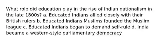 What role did education play in the rise of Indian nationalism in the late 1800s? a. Educated Indians allied closely with their British rulers b. Educated Indians Muslims founded the Muslim league c. Educated Indians began to demand self-rule d. India became a western-style parliamentary democracy