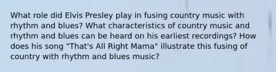 What role did Elvis Presley play in fusing country music with rhythm and blues? What characteristics of country music and rhythm and blues can be heard on his earliest recordings? How does his song "That's All Right Mama" illustrate this fusing of country with rhythm and blues music?