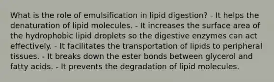 What is the role of emulsification in lipid digestion? - It helps the denaturation of lipid molecules. - It increases the surface area of the hydrophobic lipid droplets so the digestive enzymes can act effectively. - It facilitates the transportation of lipids to peripheral tissues. - It breaks down the ester bonds between glycerol and fatty acids. - It prevents the degradation of lipid molecules.