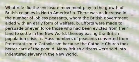 What role did the enclosure movement play in the growth of British colonies in North America? a. There was an increase in the number of jobless peasants, whom the British government aided with an early form of welfare. b. Efforts were made to persuade or even force those who had been evicted from their land to settle in the New World, thereby easing the British population crisis. c. Mass numbers of peasants converted from Protestantism to Catholicism because the Catholic Church took better care of the poor. d. Many British citizens were sold into indentured slavery in the New World.