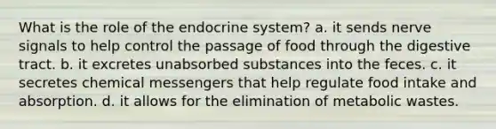 What is the role of the <a href='https://www.questionai.com/knowledge/k97r8ZsIZg-endocrine-system' class='anchor-knowledge'>endocrine system</a>? a. it sends nerve signals to help control the passage of food through the digestive tract. b. it excretes unabsorbed substances into the feces. c. it secretes chemical messengers that help regulate food intake and absorption. d. it allows for the elimination of metabolic wastes.