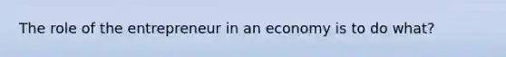 The role of the entrepreneur in an economy is to do what?